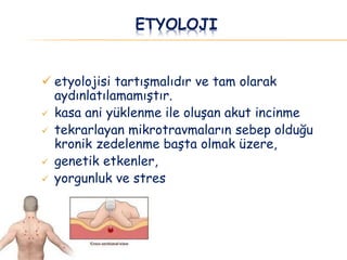 ETYOLOJI
 etyolojisi tartışmalıdır ve tam olarak
aydınlatılamamıştır.
 kasa ani yüklenme ile oluşan akut incinme
 tekrarlayan mikrotravmaların sebep olduğu
kronik zedelenme başta olmak üzere,
 genetik etkenler,
 yorgunluk ve stres
 