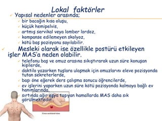  Yapısal nedenler arasında;
 bir bacağın kısa oluşu,
 küçük hemipelvis,
 artmış servikal veya lomber lordoz,
 kompanse edilemeyen skolyoz,
 kötü baş pozisyonu sayılabilir.
 Mesleki olarak ise özellikle postürü etkileyen
işler MAS’a neden olabilir.
 telefonu baş ve omuz arasına sıkıştırarak uzun süre konuşan
kişilerde,
 daktilo yazarken tuşlara ulaşmak için omuzlarını eleve pozisyonda
tutan sekreterlerde,
 başı öne eğerek ders çalışma sonucu öğrencilerde,
 ev işlerini yaparken uzun süre kötü pozisyonda kalmaya bağlı ev
hanımlarında,
 sırtında ağır eşya taşıyan hamallarda MAS daha sık
görülmektedir .
Lokal faktörler
 