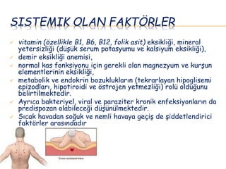 SISTEMIK OLAN FAKTÖRLER
 vitamin (özellikle B1, B6, B12, folik asit) eksikliği, mineral
yetersizliği (düşük serum potasyumu ve kalsiyum eksikliği),
 demir eksikliği anemisi,
 normal kas fonksiyonu için gerekli olan magnezyum ve kurşun
elementlerinin eksikliği,
 metabolik ve endokrin bozuklukların (tekrarlayan hipoglisemi
epizodları, hipotiroidi ve östrojen yetmezliği) rolü olduğunu
belirtilmektedir.
 Ayrıca bakteriyel, viral ve paraziter kronik enfeksiyonların da
predispozan olabileceği düşünülmektedir.
 Sıcak havadan soğuk ve nemli havaya geçiş de şiddetlendirici
faktörler arasındadır
 