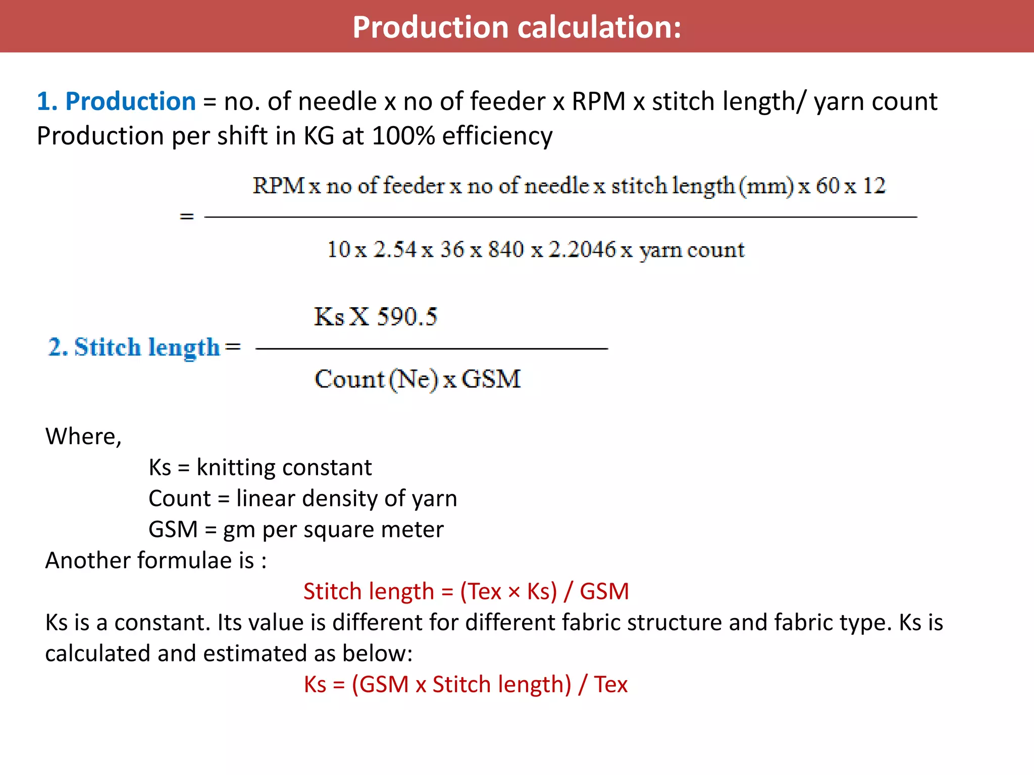 Production calculation:
1. Production = no. of needle x no of feeder x RPM x stitch length/ yarn count
Production per shift in KG at 100% efficiency
Where,
Ks = knitting constant
Count = linear density of yarn
GSM = gm per square meter
Another formulae is :
Stitch length = (Tex × Ks) / GSM
Ks is a constant. Its value is different for different fabric structure and fabric type. Ks is
calculated and estimated as below:
Ks = (GSM x Stitch length) / Tex
 