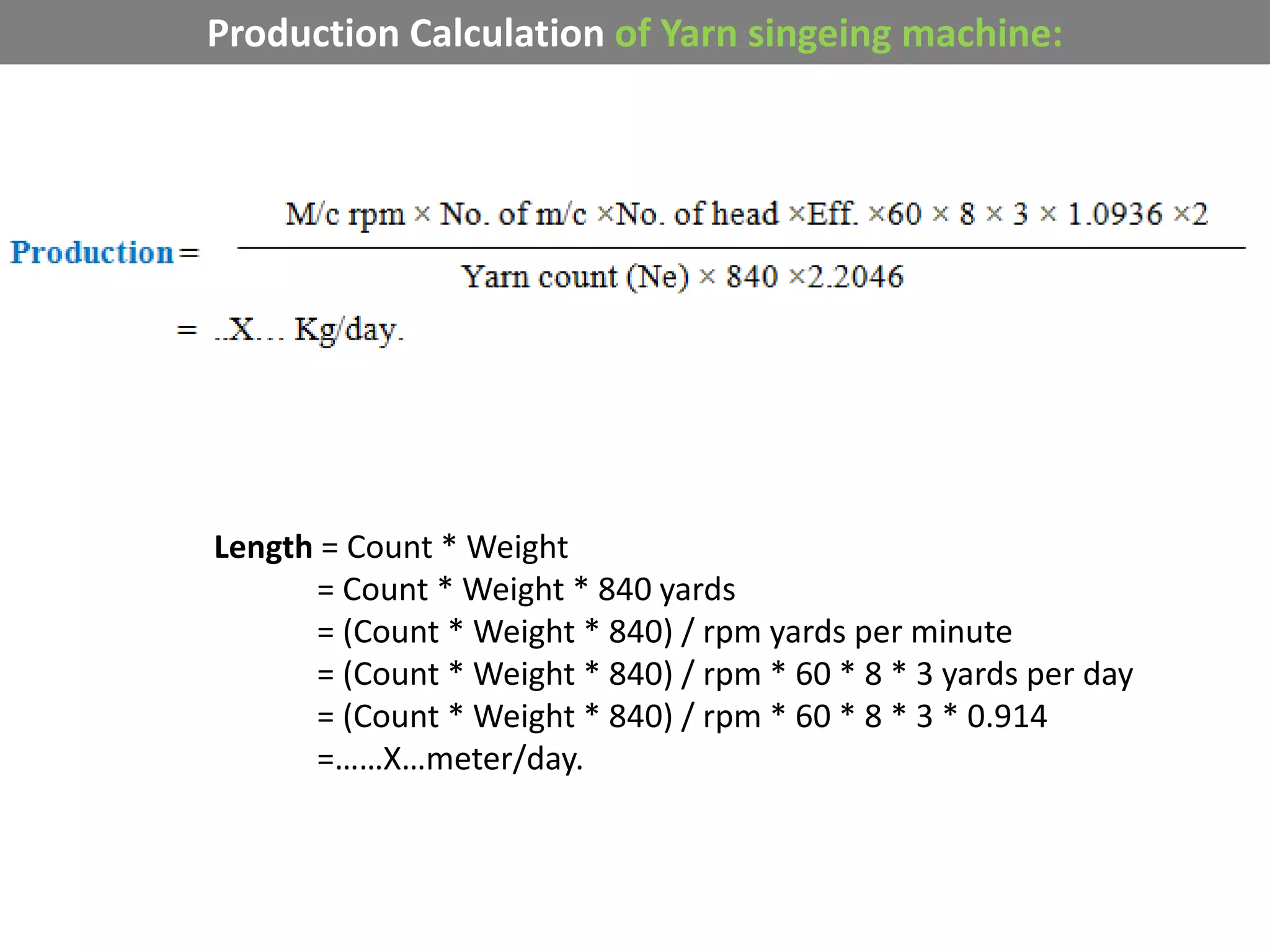 Production Calculation of Yarn singeing machine:
Length = Count * Weight
= Count * Weight * 840 yards
= (Count * Weight * 840) / rpm yards per minute
= (Count * Weight * 840) / rpm * 60 * 8 * 3 yards per day
= (Count * Weight * 840) / rpm * 60 * 8 * 3 * 0.914
=……X…meter/day.
 