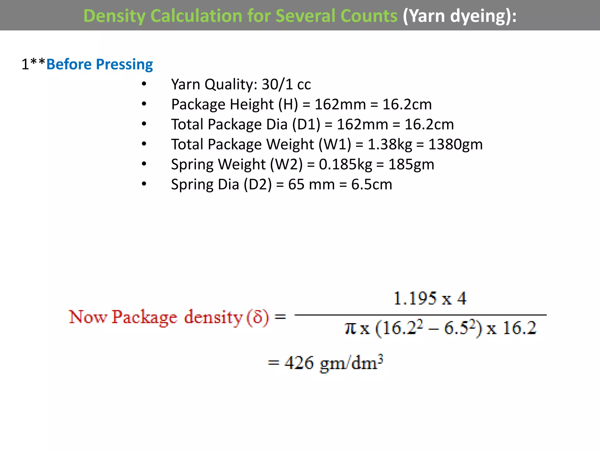 Density Calculation for Several Counts (Yarn dyeing):
1**Before Pressing
• Yarn Quality: 30/1 cc
• Package Height (H) = 162mm = 16.2cm
• Total Package Dia (D1) = 162mm = 16.2cm
• Total Package Weight (W1) = 1.38kg = 1380gm
• Spring Weight (W2) = 0.185kg = 185gm
• Spring Dia (D2) = 65 mm = 6.5cm
 