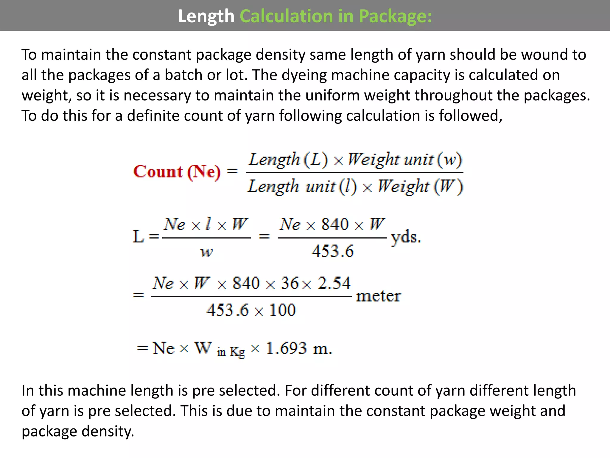 Length Calculation in Package:
To maintain the constant package density same length of yarn should be wound to
all the packages of a batch or lot. The dyeing machine capacity is calculated on
weight, so it is necessary to maintain the uniform weight throughout the packages.
To do this for a definite count of yarn following calculation is followed,
In this machine length is pre selected. For different count of yarn different length
of yarn is pre selected. This is due to maintain the constant package weight and
package density.
 