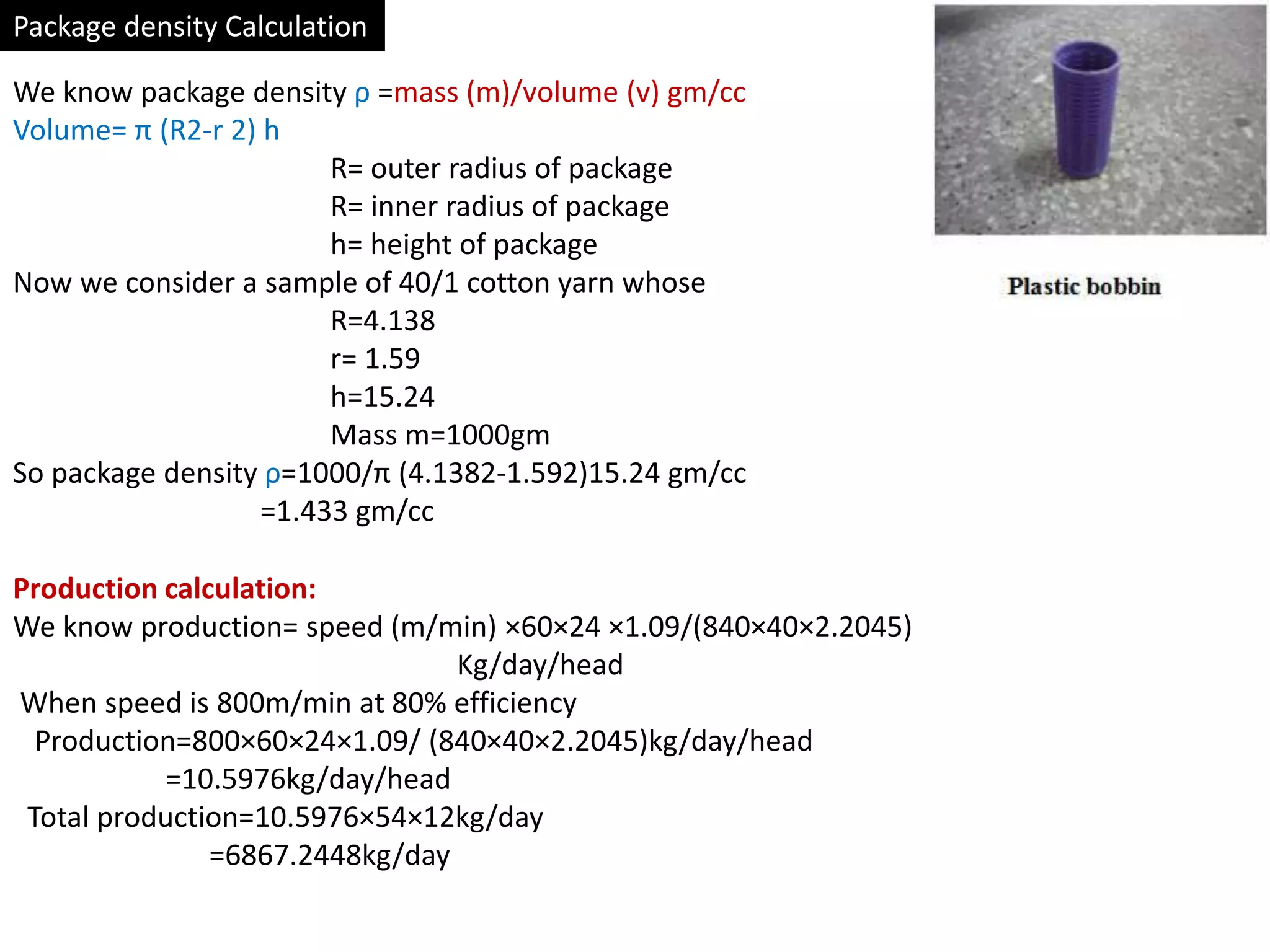 Package density Calculation
We know package density ρ =mass (m)/volume (v) gm/cc
Volume= π (R2-r 2) h
R= outer radius of package
R= inner radius of package
h= height of package
Now we consider a sample of 40/1 cotton yarn whose
R=4.138
r= 1.59
h=15.24
Mass m=1000gm
So package density ρ=1000/π (4.1382-1.592)15.24 gm/cc
=1.433 gm/cc
Production calculation:
We know production= speed (m/min) ×60×24 ×1.09/(840×40×2.2045)
Kg/day/head
When speed is 800m/min at 80% efficiency
Production=800×60×24×1.09/ (840×40×2.2045)kg/day/head
=10.5976kg/day/head
Total production=10.5976×54×12kg/day
=6867.2448kg/day
 