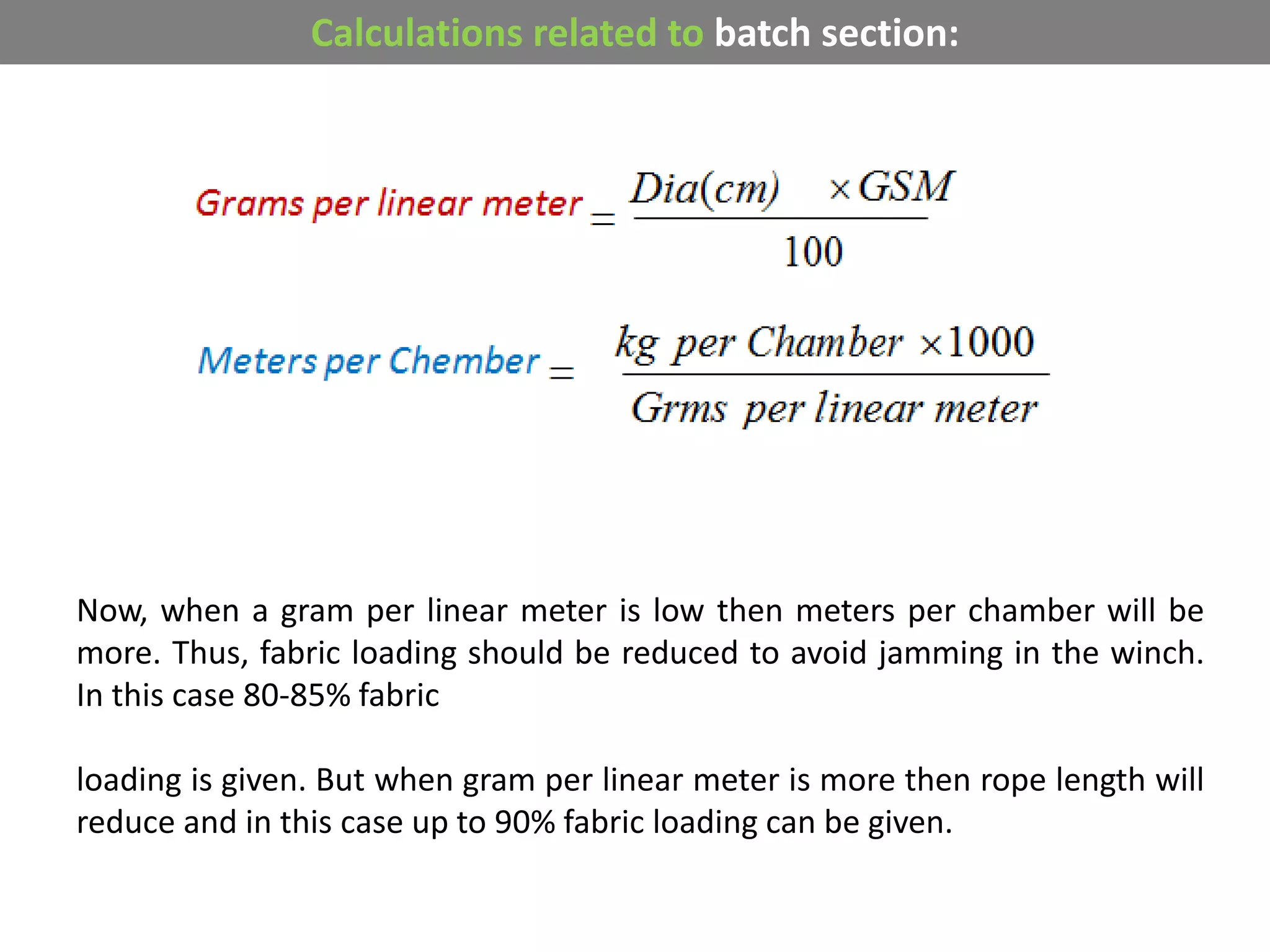 Calculations related to batch section:
Now, when a gram per linear meter is low then meters per chamber will be
more. Thus, fabric loading should be reduced to avoid jamming in the winch.
In this case 80-85% fabric
loading is given. But when gram per linear meter is more then rope length will
reduce and in this case up to 90% fabric loading can be given.
 