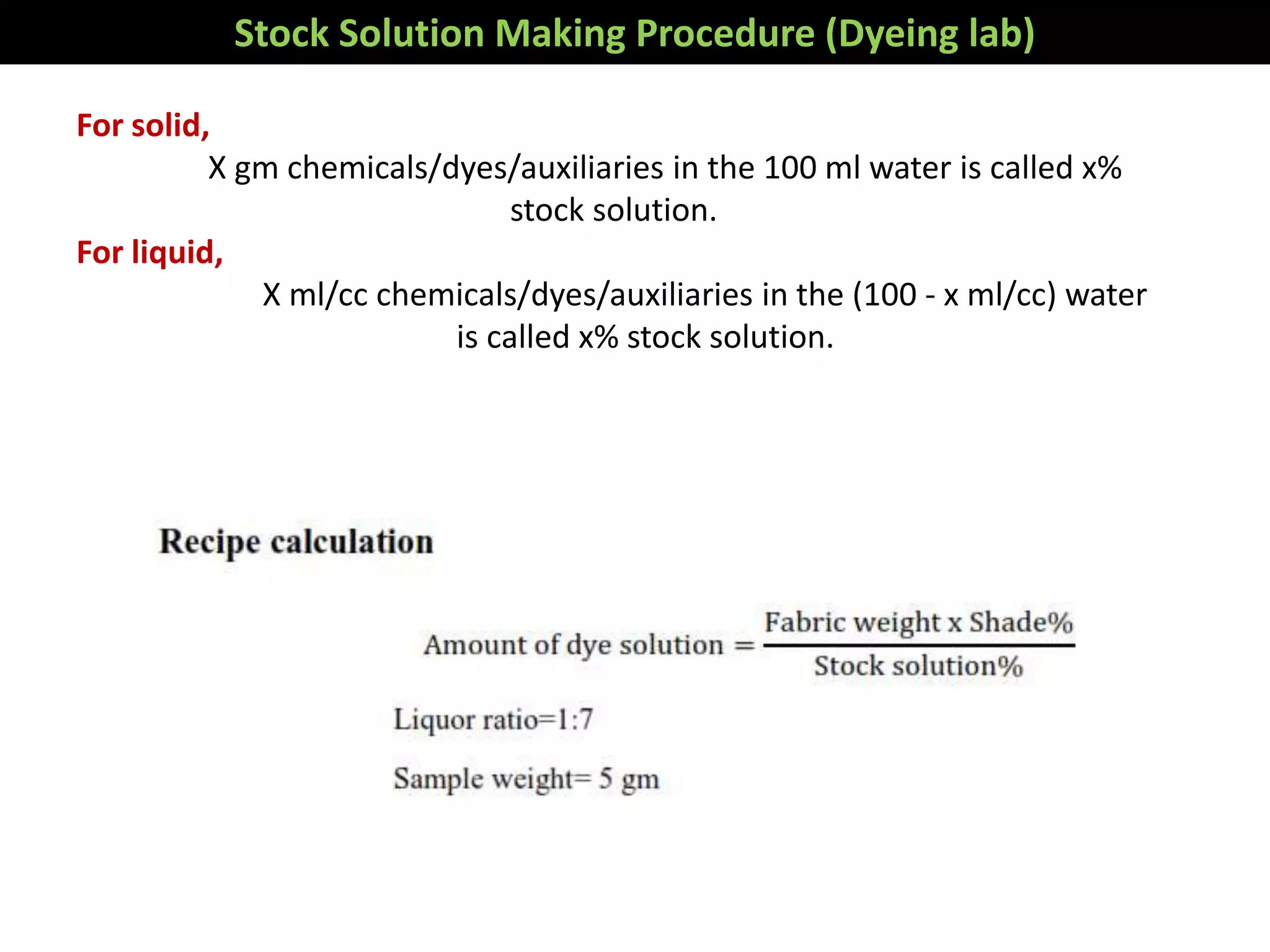 Stock Solution Making Procedure (Dyeing lab)
For solid,
X gm chemicals/dyes/auxiliaries in the 100 ml water is called x%
stock solution.
For liquid,
X ml/cc chemicals/dyes/auxiliaries in the (100 - x ml/cc) water
is called x% stock solution.
Conversion formula from percentage to g/l is as
g/l = Required amount (%)× 10
 