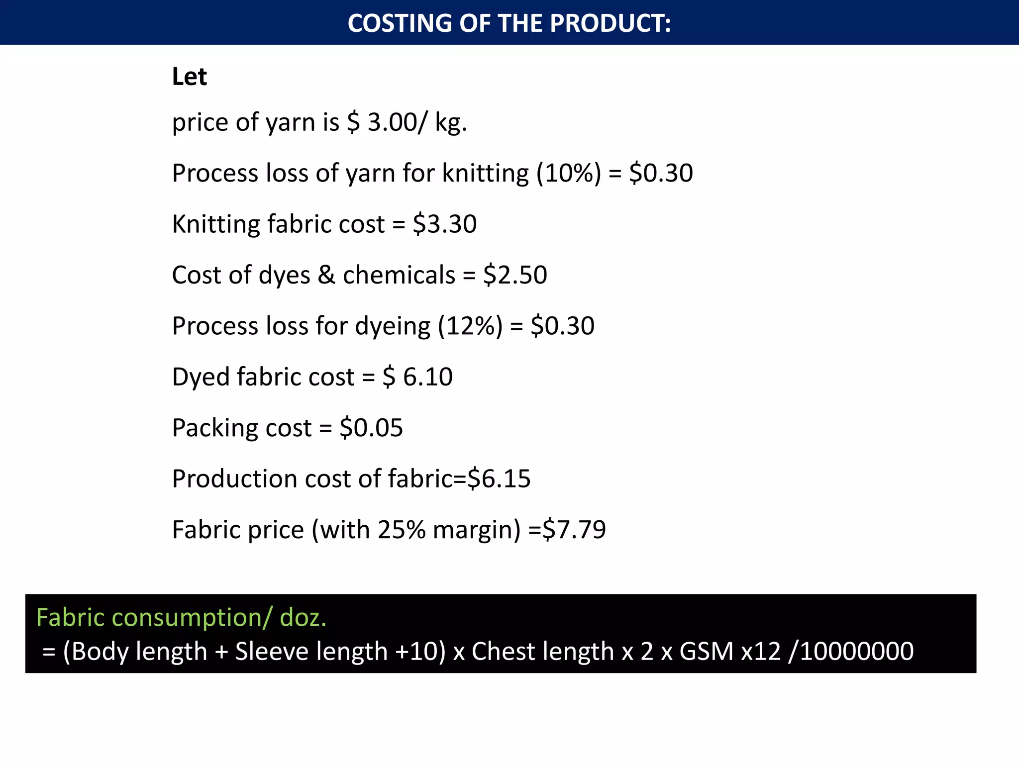 COSTING OF THE PRODUCT:
Let
price of yarn is $ 3.00/ kg.
Process loss of yarn for knitting (10%) = $0.30
Knitting fabric cost = $3.30
Cost of dyes & chemicals = $2.50
Process loss for dyeing (12%) = $0.30
Dyed fabric cost = $ 6.10
Packing cost = $0.05
Production cost of fabric=$6.15
Fabric price (with 25% margin) =$7.79
Fabric consumption/ doz.
= (Body length + Sleeve length +10) x Chest length x 2 x GSM x12 /10000000
 