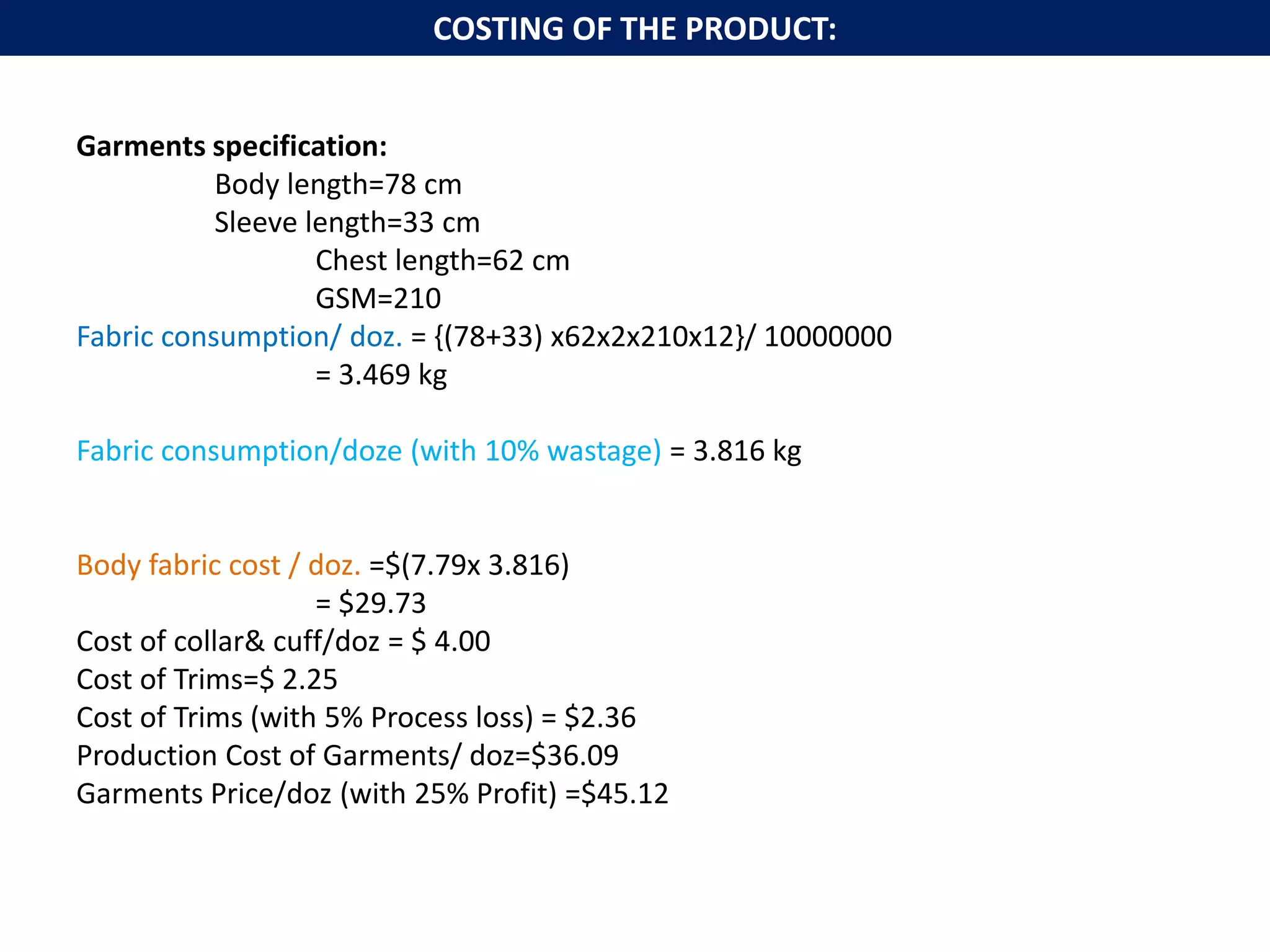 Garments specification:
Body length=78 cm
Sleeve length=33 cm
Chest length=62 cm
GSM=210
Fabric consumption/ doz. = {(78+33) x62x2x210x12}/ 10000000
= 3.469 kg
Fabric consumption/doze (with 10% wastage) = 3.816 kg
Body fabric cost / doz. =$(7.79x 3.816)
= $29.73
Cost of collar& cuff/doz = $ 4.00
Cost of Trims=$ 2.25
Cost of Trims (with 5% Process loss) = $2.36
Production Cost of Garments/ doz=$36.09
Garments Price/doz (with 25% Profit) =$45.12
COSTING OF THE PRODUCT:
 