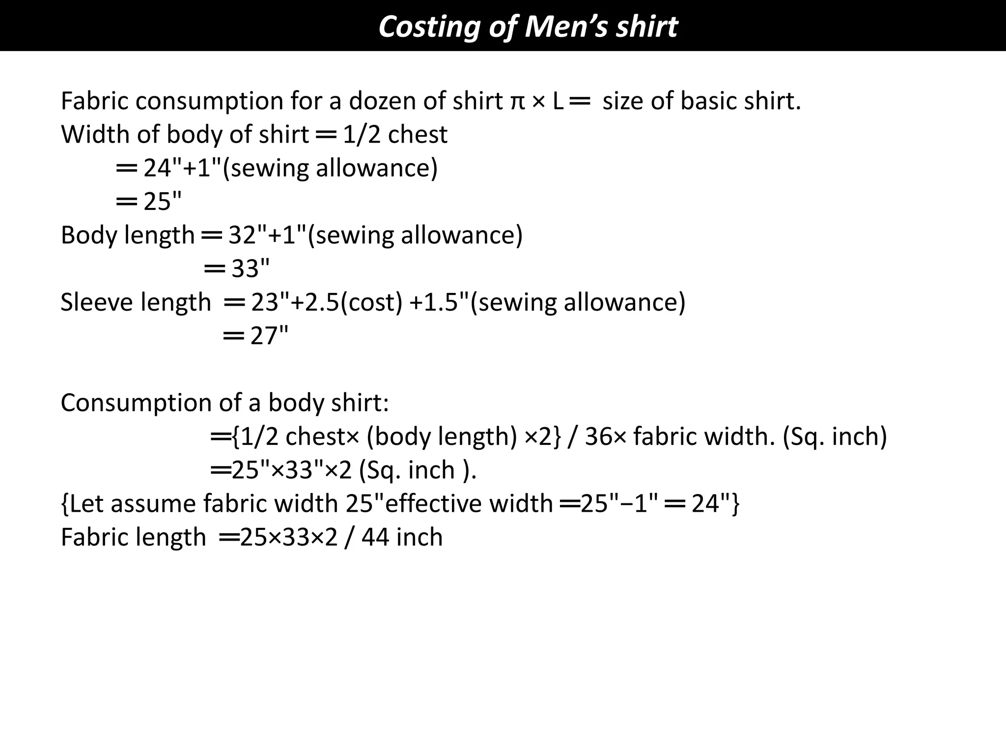 Costing of Men’s shirt
Fabric consumption for a dozen of shirt π × L ═ size of basic shirt.
Width of body of shirt ═ 1/2 chest
═ 24"+1"(sewing allowance)
═ 25"
Body length ═ 32"+1"(sewing allowance)
═ 33"
Sleeve length ═ 23"+2.5(cost) +1.5"(sewing allowance)
═ 27"
Consumption of a body shirt:
═{1/2 chest× (body length) ×2} / 36× fabric width. (Sq. inch)
═25"×33"×2 (Sq. inch ).
{Let assume fabric width 25"effective width ═25"−1" ═ 24"}
Fabric length ═25×33×2 / 44 inch
 