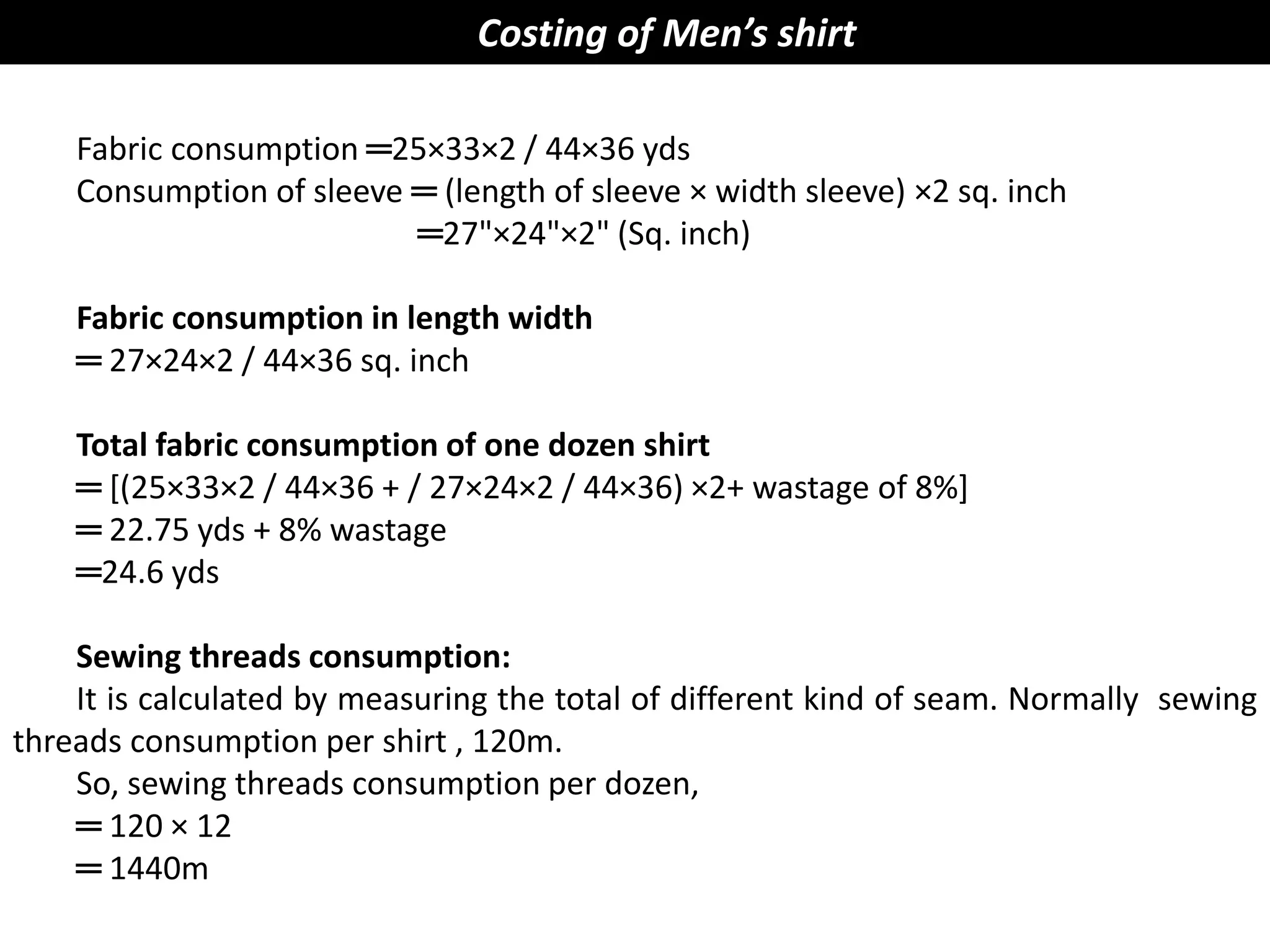 Fabric consumption ═25×33×2 / 44×36 yds
Consumption of sleeve ═ (length of sleeve × width sleeve) ×2 sq. inch
═27"×24"×2" (Sq. inch)
Fabric consumption in length width
═ 27×24×2 / 44×36 sq. inch
Total fabric consumption of one dozen shirt
═ [(25×33×2 / 44×36 + / 27×24×2 / 44×36) ×2+ wastage of 8%]
═ 22.75 yds + 8% wastage
═24.6 yds
Sewing threads consumption:
It is calculated by measuring the total of different kind of seam. Normally sewing
threads consumption per shirt , 120m.
So, sewing threads consumption per dozen,
═ 120 × 12
═ 1440m
Costing of Men’s shirt
 