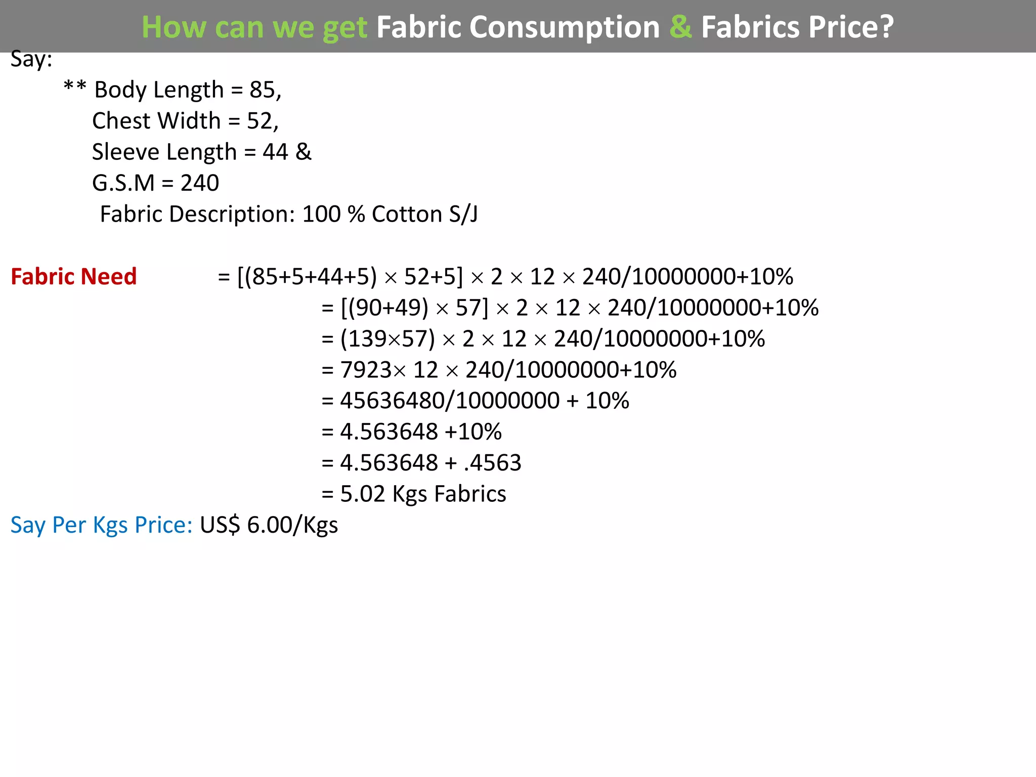 How can we get Fabric Consumption & Fabrics Price?
Say:
** Body Length = 85,
Chest Width = 52,
Sleeve Length = 44 &
G.S.M = 240
Fabric Description: 100 % Cotton S/J
Fabric Need = [(85+5+44+5)  52+5]  2  12  240/10000000+10%
= [(90+49)  57]  2  12  240/10000000+10%
= (13957)  2  12  240/10000000+10%
= 7923 12  240/10000000+10%
= 45636480/10000000 + 10%
= 4.563648 +10%
= 4.563648 + .4563
= 5.02 Kgs Fabrics
Say Per Kgs Price: US$ 6.00/Kgs
 