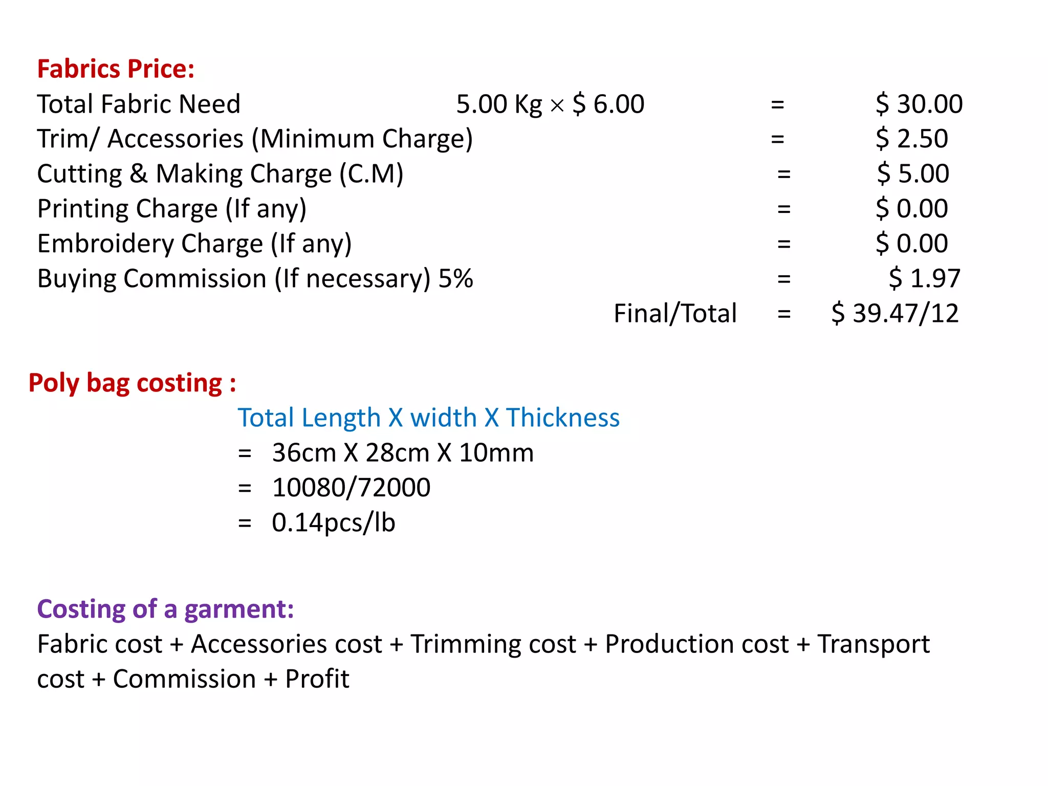 Poly bag costing :
Total Length X width X Thickness
= 36cm X 28cm X 10mm
= 10080/72000
= 0.14pcs/lb
Fabrics Price:
Total Fabric Need 5.00 Kg  $ 6.00 = $ 30.00
Trim/ Accessories (Minimum Charge) = $ 2.50
Cutting & Making Charge (C.M) = $ 5.00
Printing Charge (If any) = $ 0.00
Embroidery Charge (If any) = $ 0.00
Buying Commission (If necessary) 5% = $ 1.97
Final/Total = $ 39.47/12
Costing of a garment:
Fabric cost + Accessories cost + Trimming cost + Production cost + Transport
cost + Commission + Profit
 