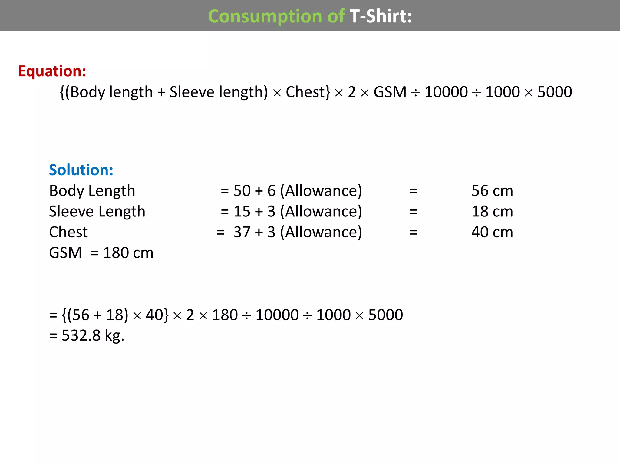 Consumption of T-Shirt:
Equation:
{(Body length + Sleeve length)  Chest}  2  GSM  10000  1000  5000
Solution:
Body Length = 50 + 6 (Allowance) = 56 cm
Sleeve Length = 15 + 3 (Allowance) = 18 cm
Chest = 37 + 3 (Allowance) = 40 cm
GSM = 180 cm
= {(56 + 18)  40}  2  180  10000  1000  5000
= 532.8 kg.
 