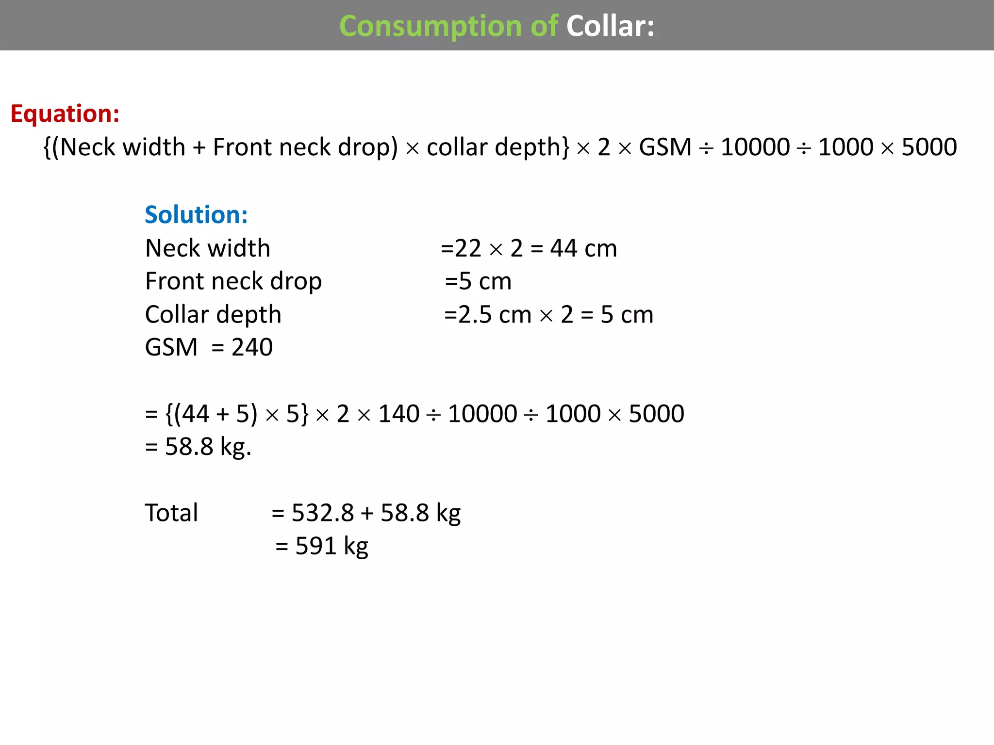 Consumption of Collar:
Equation:
{(Neck width + Front neck drop)  collar depth}  2  GSM  10000  1000  5000
Solution:
Neck width =22  2 = 44 cm
Front neck drop =5 cm
Collar depth =2.5 cm  2 = 5 cm
GSM = 240
= {(44 + 5)  5}  2  140  10000  1000  5000
= 58.8 kg.
Total = 532.8 + 58.8 kg
= 591 kg
 