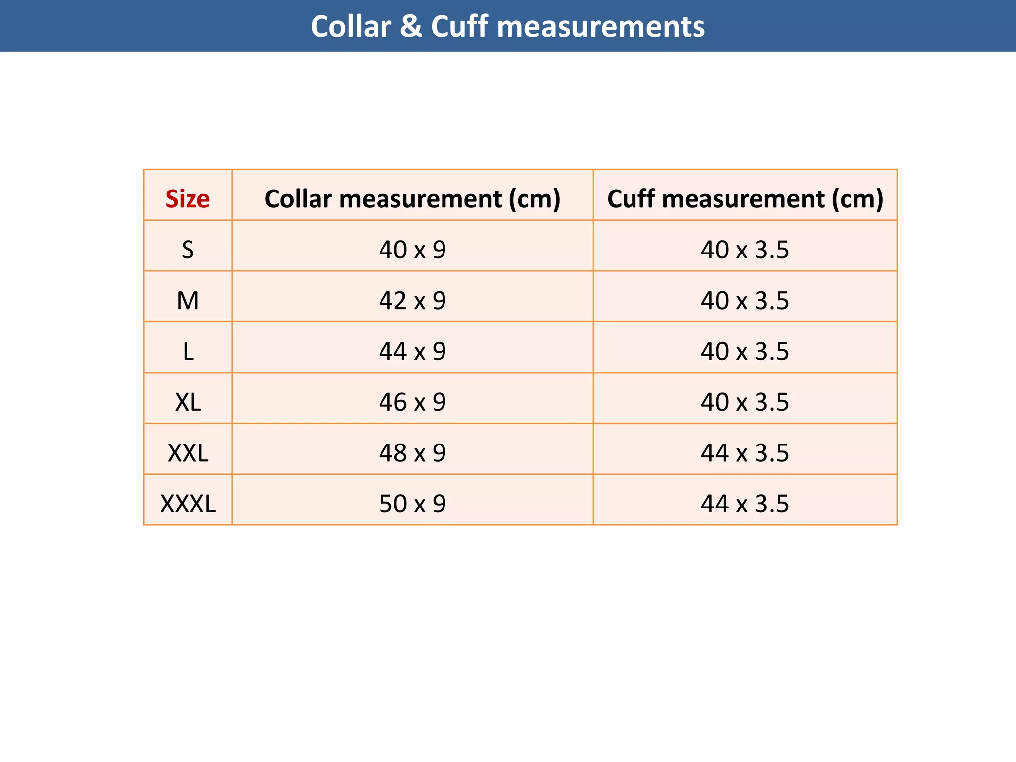 Collar & Cuff measurements
Size Collar measurement (cm) Cuff measurement (cm)
S 40 x 9 40 x 3.5
M 42 x 9 40 x 3.5
L 44 x 9 40 x 3.5
XL 46 x 9 40 x 3.5
XXL 48 x 9 44 x 3.5
XXXL 50 x 9 44 x 3.5
 