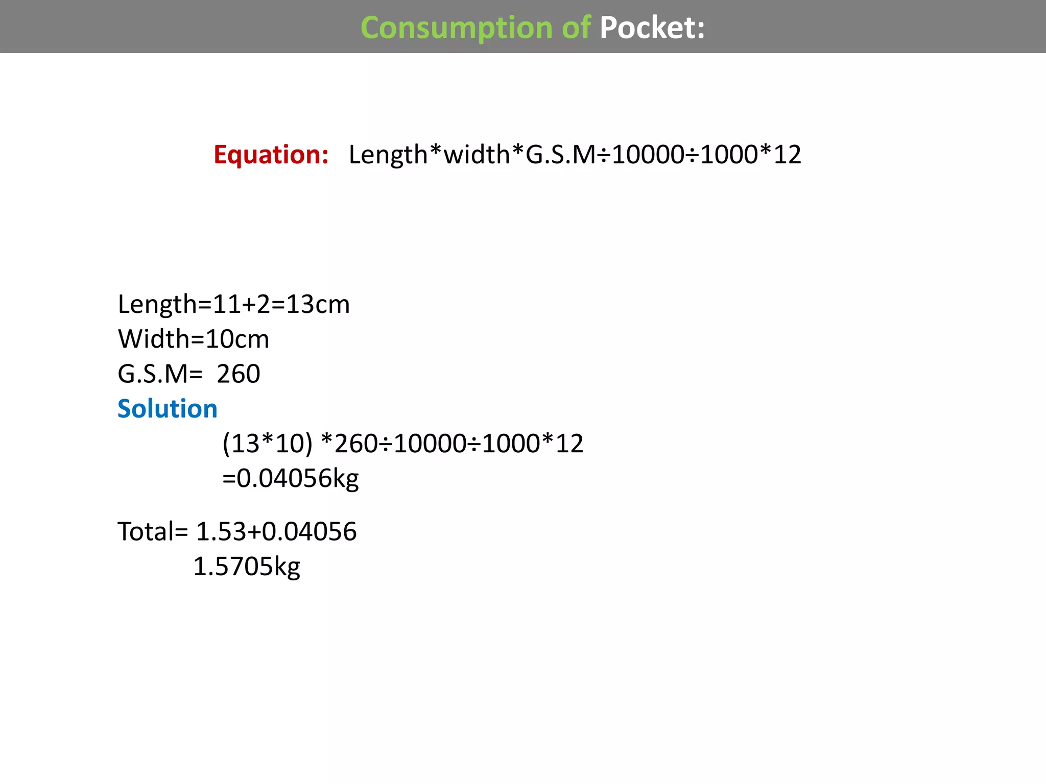 Consumption of Pocket:
Equation: Length*width*G.S.M÷10000÷1000*12
Length=11+2=13cm
Width=10cm
G.S.M= 260
Solution
(13*10) *260÷10000÷1000*12
=0.04056kg
Total= 1.53+0.04056
1.5705kg
 