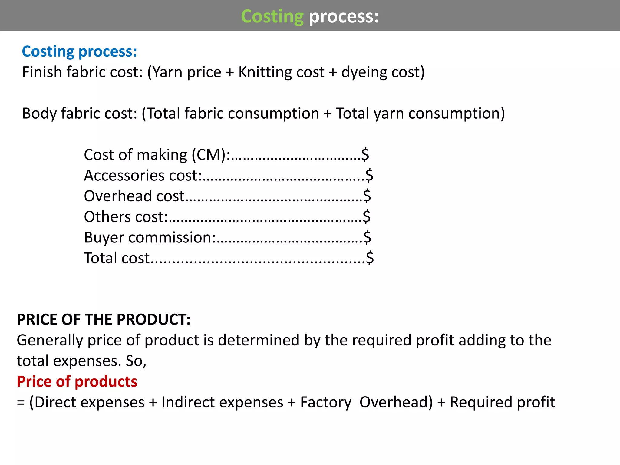 Costing process:
Finish fabric cost: (Yarn price + Knitting cost + dyeing cost)
Body fabric cost: (Total fabric consumption + Total yarn consumption)
Cost of making (CM):……………………………$
Accessories cost:…………………………………..$
Overhead cost………………………………………$
Others cost:………………………………………….$
Buyer commission:……………………………….$
Total cost..................................................$
Costing process:
PRICE OF THE PRODUCT:
Generally price of product is determined by the required profit adding to the
total expenses. So,
Price of products
= (Direct expenses + Indirect expenses + Factory Overhead) + Required profit
 