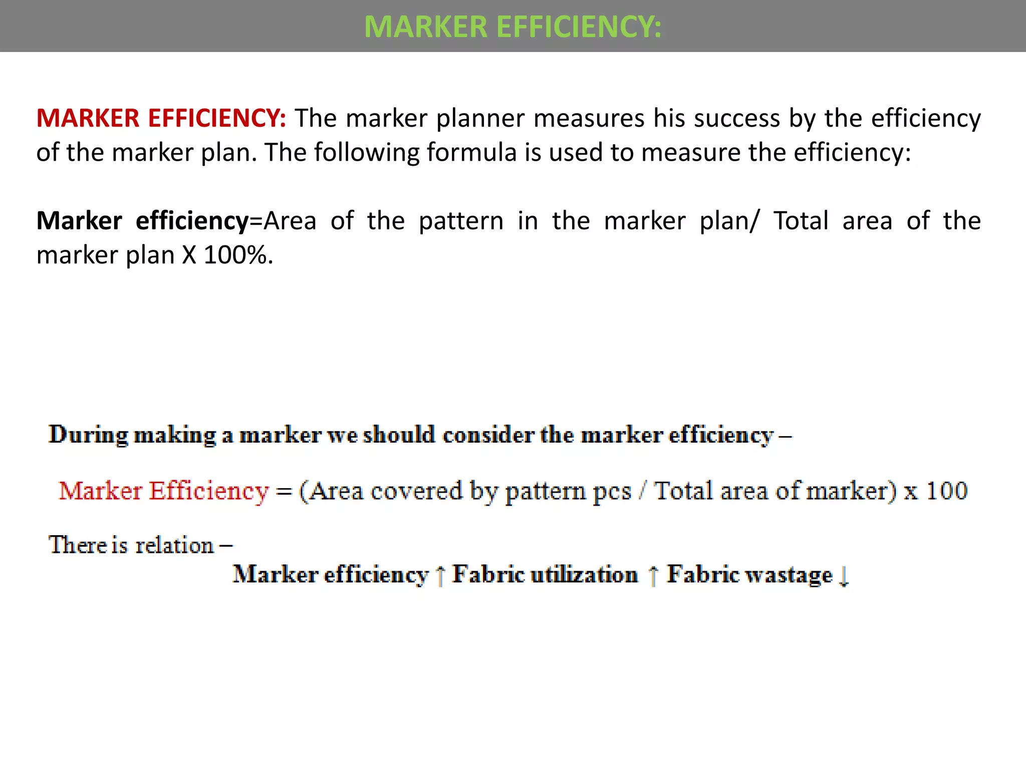 MARKER EFFICIENCY: The marker planner measures his success by the efficiency
of the marker plan. The following formula is used to measure the efficiency:
Marker efficiency=Area of the pattern in the marker plan/ Total area of the
marker plan X 100%.
MARKER EFFICIENCY:
 