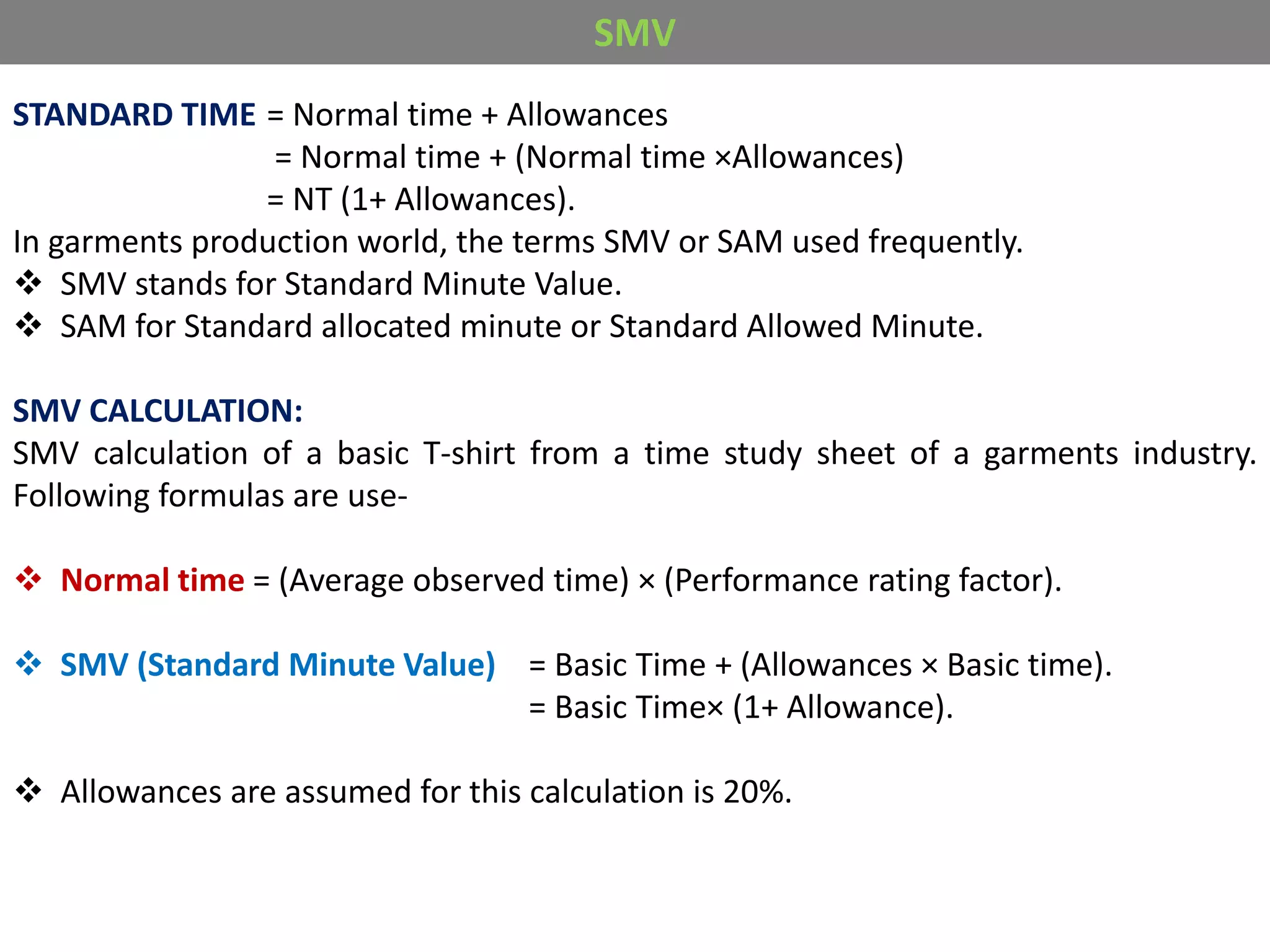 STANDARD TIME = Normal time + Allowances
= Normal time + (Normal time ×Allowances)
= NT (1+ Allowances).
In garments production world, the terms SMV or SAM used frequently.
 SMV stands for Standard Minute Value.
 SAM for Standard allocated minute or Standard Allowed Minute.
SMV CALCULATION:
SMV calculation of a basic T-shirt from a time study sheet of a garments industry.
Following formulas are use-
 Normal time = (Average observed time) × (Performance rating factor).
 SMV (Standard Minute Value) = Basic Time + (Allowances × Basic time).
= Basic Time× (1+ Allowance).
 Allowances are assumed for this calculation is 20%.
SMV
 