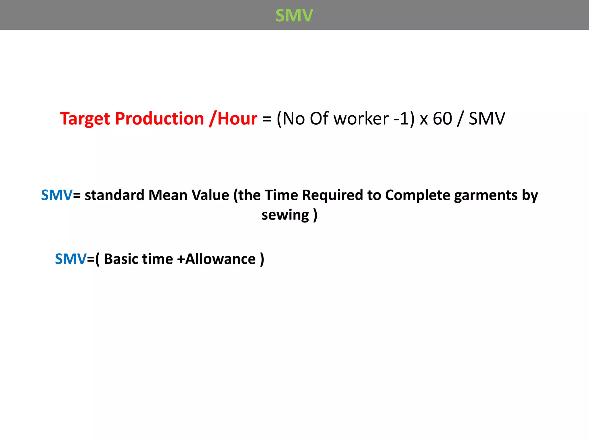SMV
Target Production /Hour = (No Of worker -1) x 60 / SMV
SMV= standard Mean Value (the Time Required to Complete garments by
sewing )
SMV=( Basic time +Allowance )
 