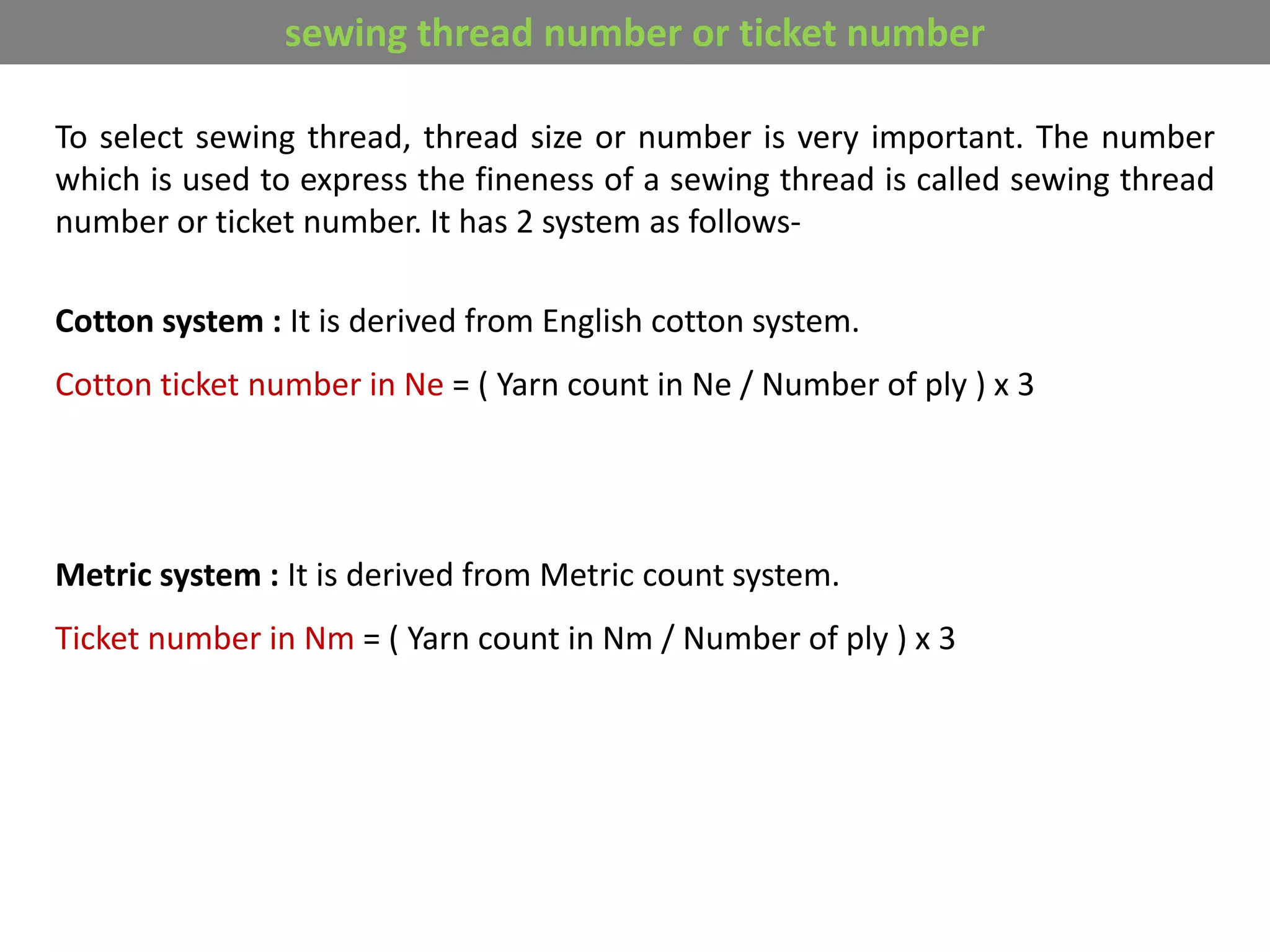 To select sewing thread, thread size or number is very important. The number
which is used to express the fineness of a sewing thread is called sewing thread
number or ticket number. It has 2 system as follows-
Cotton system : It is derived from English cotton system.
Cotton ticket number in Ne = ( Yarn count in Ne / Number of ply ) x 3
Metric system : It is derived from Metric count system.
Ticket number in Nm = ( Yarn count in Nm / Number of ply ) x 3
sewing thread number or ticket number
 
