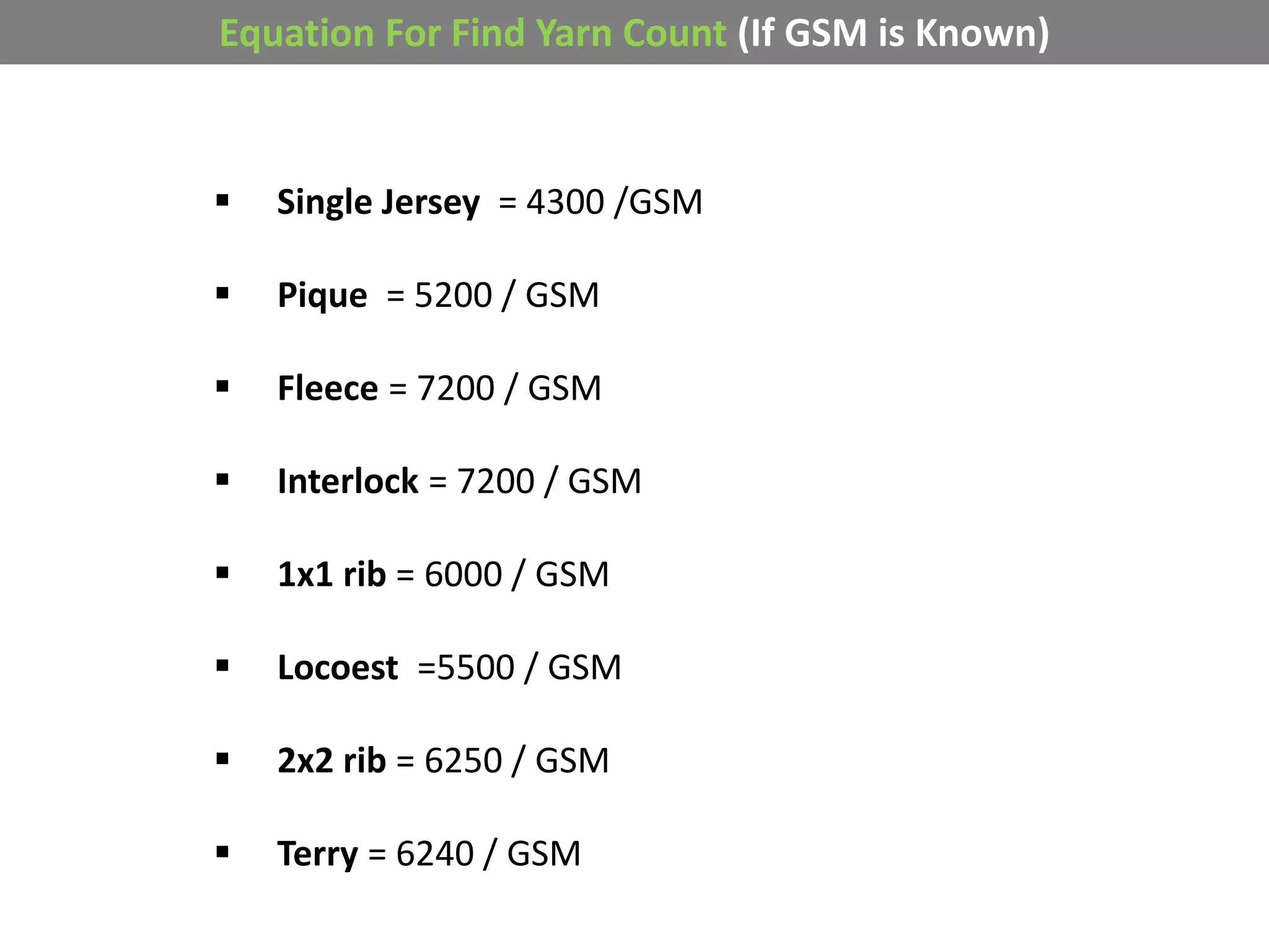 Equation For Find Yarn Count (If GSM is Known)
 Single Jersey = 4300 /GSM
 Pique = 5200 / GSM
 Fleece = 7200 / GSM
 Interlock = 7200 / GSM
 1x1 rib = 6000 / GSM
 Locoest =5500 / GSM
 2x2 rib = 6250 / GSM
 Terry = 6240 / GSM
 