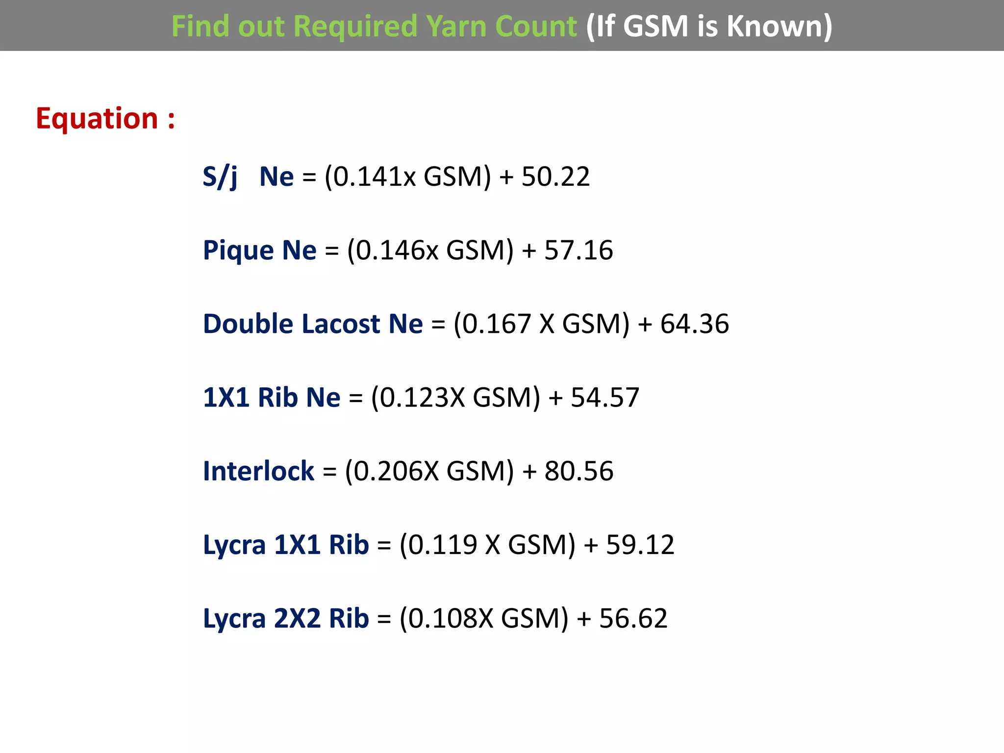 Find out Required Yarn Count (If GSM is Known)
Equation :
S/j Ne = (0.141x GSM) + 50.22
Pique Ne = (0.146x GSM) + 57.16
Double Lacost Ne = (0.167 X GSM) + 64.36
1X1 Rib Ne = (0.123X GSM) + 54.57
Interlock = (0.206X GSM) + 80.56
Lycra 1X1 Rib = (0.119 X GSM) + 59.12
Lycra 2X2 Rib = (0.108X GSM) + 56.62
 