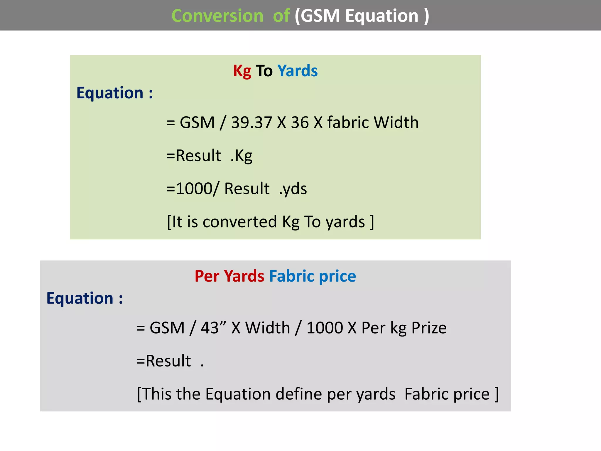 Conversion of (GSM Equation )
Kg To Yards
Equation :
= GSM / 39.37 X 36 X fabric Width
=Result .Kg
=1000/ Result .yds
[It is converted Kg To yards ]
Per Yards Fabric price
Equation :
= GSM / 43” X Width / 1000 X Per kg Prize
=Result .
[This the Equation define per yards Fabric price ]
 