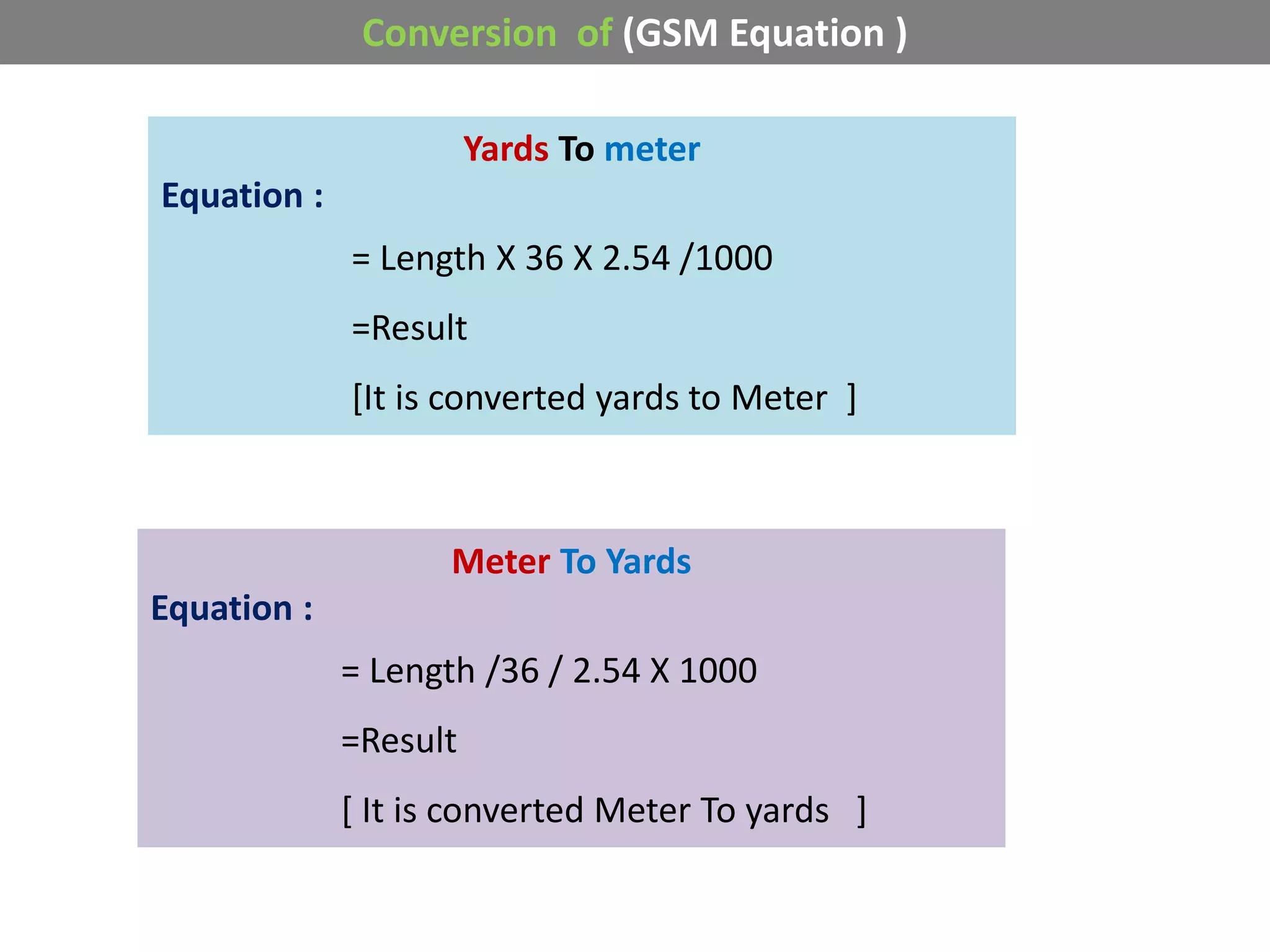 Conversion of (GSM Equation )
Yards To meter
Equation :
= Length X 36 X 2.54 /1000
=Result
[It is converted yards to Meter ]
Meter To Yards
Equation :
= Length /36 / 2.54 X 1000
=Result
[ It is converted Meter To yards ]
 