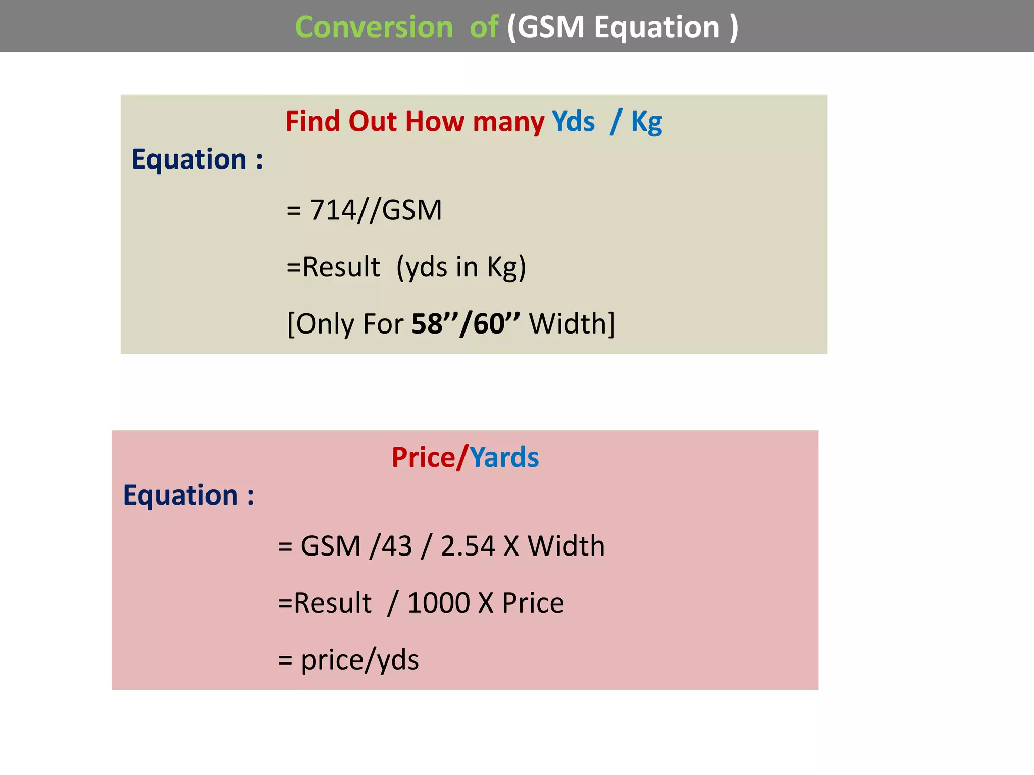 Conversion of (GSM Equation )
Find Out How many Yds / Kg
Equation :
= 714//GSM
=Result (yds in Kg)
[Only For 58’’/60’’ Width]
Price/Yards
Equation :
= GSM /43 / 2.54 X Width
=Result / 1000 X Price
= price/yds
 