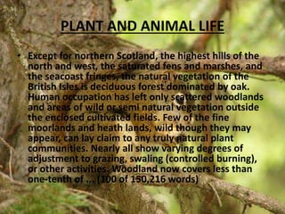 PLANT AND ANIMAL LIFE
• Except for northern Scotland, the highest hills of the
north and west, the saturated fens and marshes, and
the seacoast fringes, the natural vegetation of the
British Isles is deciduous forest dominated by oak.
Human occupation has left only scattered woodlands
and areas of wild or semi natural vegetation outside
the enclosed cultivated fields. Few of the fine
moorlands and heath lands, wild though they may
appear, can lay claim to any truly natural plant
communities. Nearly all show varying degrees of
adjustment to grazing, swaling (controlled burning),
or other activities. Woodland now covers less than
one-tenth of ... (100 of 150,216 words)
 