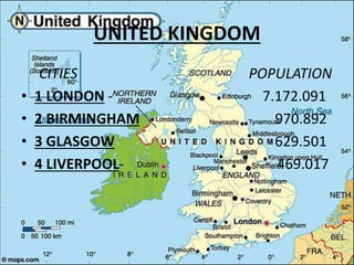 UNITED KINGDOM
CITIES POPULATION
• 1 LONDON - 7.172.091
• 2 BIRMINGHAM 970.892
• 3 GLASGOW 629.501
• 4 LIVERPOOL- 469.017
 
