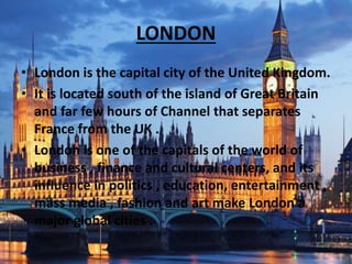 LONDON
• London is the capital city of the United Kingdom.
• It is located south of the island of Great Britain
and far few hours of Channel that separates
France from the UK .
• London is one of the capitals of the world of
business , finance and cultural centers, and its
influence in politics , education, entertainment ,
mass media , fashion and art make London a
major global cities .
 