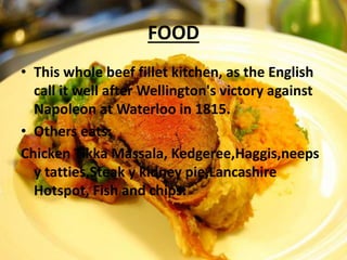 FOOD
• This whole beef fillet kitchen, as the English
call it well after Wellington's victory against
Napoleon at Waterloo in 1815.
• Others eats:
Chicken Tikka Massala, Kedgeree,Haggis,neeps
y tatties,Steak y kidney pie,Lancashire
Hotspot, Fish and chips.
 