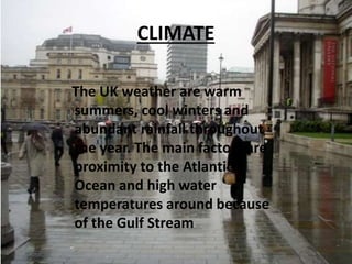 CLIMATE
The UK weather are warm
summers, cool winters and
abundant rainfall throughout
the year. The main factors are
proximity to the Atlantic
Ocean and high water
temperatures around because
of the Gulf Stream
 