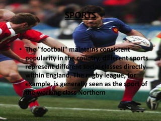 SPORTS
• The "football" maintains consistent
popularity in the country, different sports
represent different social classes directly
within England. The rugby league, for
example, is generally seen as the sport of
the working class Northern
 