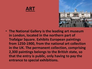 ART
• The National Gallery is the leading art museum
in London, located in the northern part of
Trafalgar Square. Exhibits European paintings
from 1250-1900, from the national art collection
in the UK. The permanent collection, comprising
2,300 paintings belongs to the British state, so
that the entry is public, only having to pay the
entrance to special exhibitions.
 