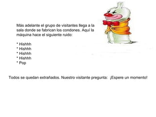 Más adelante el grupo de visitantes llega a la sala donde se fabrican los condones. Aquí la máquina hace el siguiente ruido: * Hishhh * Hishhh * Hishhh * Hishhh * Pop Todos se quedan extrañados. Nuestro visitante pregunta:  ¡Espere un momento! 