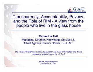 Transparency, Accountability, Privacy,
and the Role of RIM - A view from the
  people who live in the glass house

                     Catherine Teti
         Managing Director, Knowledge Services &
          Chief Agency Privacy Officer, US GAO

 The viewpoints expressed in this presentation are those of the author and do not
                    necessarily reflect those of the US GAO


                             ARMA Metro Maryland
                                September 15, 2010
 