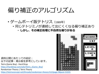 偏り補正のアルゴリズム
• ゲームボーイ版テトリス（1989年）
• 同じテトリミノが連続して出にくくなる偏り補正あり
• しかし、その補正処理に不自然な偏りがある
資料公開にあたっての追記：
以下の記事・掲示板を参考にしています。
Tetris (Game Boy) - Hard Drop
https://harddrop.com/wiki/Tetris_(Game_Boy)
Randomizer Theory | Tetris Theory
https://tetrisconcept.net/threads/randomizer-theory.512/page-9#post-51035
 
