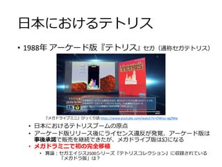 日本におけるテトリス
• 1988年 アーケード版『テトリス』セガ（通称セガテトリス）
• 日本におけるテトリスブームの原点
• アーケード版リリース後にライセンス違反が発覚、アーケード版は
事後承諾で販売を継続できたが、メガドライブ版は幻になる
• メガドラミニで初の完全移植
• 異論：セガエイジス2500シリーズ『テトリスコレクション』に収録されている
「メガドラ版」は？
『メガドライブミニ』びっくり話 https://www.youtube.com/watch?v=OWrju-vgZMw
 
