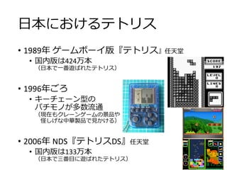 日本におけるテトリス
• 1989年 ゲームボーイ版『テトリス』任天堂
• 国内版は424万本
（日本で一番遊ばれたテトリス）
• 1996年ごろ
• キーチェーン型の
パチモノが多数流通
（現在もクレーンゲームの景品や
怪しげな中華製品で見かける）
• 2006年 NDS『テトリスDS』任天堂
• 国内版は133万本
（日本で三番目に遊ばれたテトリス）
 