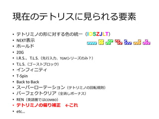 現在のテトリスに見られる要素
• テトリミノの形に対する色の統一（IOSZJLT）
• NEXT表示
• ホールド
• 20G
• I.R.S.、T.L.S.（先行入力、TGMシリーズのみ？）
• T.L.S.（ゴーストブロック）
• インフィニティ
• T-Spin
• Back to Back
• スーパーローテーション（テトリミノの回転規則）
• パーフェクトクリア（全消しボーナス）
• REN（英語圏ではCOMBO）
• テトリミノの偏り補正 ←これ
• etc…
 