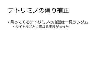 テトリミノの偏り補正
• 降ってくるテトリミノの抽選は一見ランダム
• タイトルごとに異なる実装があった
 