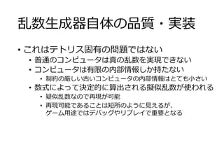 乱数生成器自体の品質・実装
• これはテトリス固有の問題ではない
• 普通のコンピュータは真の乱数を実現できない
• コンピュータは有限の内部情報しか持たない
• 制約の厳しい古いコンピュータの内部情報はとても小さい
• 数式によって決定的に算出される擬似乱数が使われる
• 疑似乱数なので再現が可能
• 再現可能であることは短所のように見えるが、
ゲーム用途ではデバッグやリプレイで重要となる
 