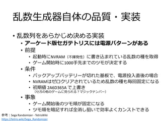乱数生成器自体の品質・実装
• 乱数列をあらかじめ決める実装
• アーケード版セガテトリスには電源パターンがある
• 前提
• 起動時にNVRAM（不揮発性）に書き込まれている乱数の種を取得
• ゲーム開始時に1000手先までのツモが決定する
• 条件
• バックアップバッテリーが切れた基板で、電源投入直後の場合
• NVRAMはゼロクリアされているため乱数の種も毎回固定になる
• 初期値 2A6D365A で上書き
（セガの他のゲームに見られる？マジックナンバー）
• 事象
• ゲーム開始後のツモ順が固定になる
• ツモ順を暗記すれば全消し狙いで効率よくカンストできる
参考：Sega Randomizer - TetrisWiki
https://tetris.wiki/Sega_Randomizer
 