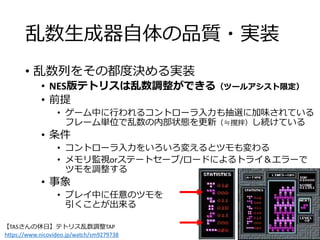 乱数生成器自体の品質・実装
• 乱数列をその都度決める実装
• NES版テトリスは乱数調整ができる（ツールアシスト限定）
• 前提
• ゲーム中に行われるコントローラ入力も抽選に加味されている
フレーム単位で乱数の内部状態を更新（≒撹拌）し続けている
• 条件
• コントローラ入力をいろいろ変えるとツモも変わる
• メモリ監視orステートセーブ/ロードによるトライ＆エラーで
ツモを調整する
• 事象
• プレイ中に任意のツモを
引くことが出来る
【TASさんの休日】テトリス乱数調整TAP
https://www.nicovideo.jp/watch/sm9279738
 