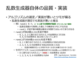 乱数生成器自体の品質・実装
• アルゴリズムの選定／実装が悪いとツモが偏る
• 乱数生成器が適切でも実装が悪いと偏る
• 例）rand() % 7; // 0-6までの整数が抽選（テトリミノは７種類）
• 乱数生成器から取得した値と７の剰余をツモにする方法
• rand() が返す値の範囲は基本7の倍数ではないので余りが出る
• rand()が8bit値(0-255)を返す場合
• 0, 1, 2, 3 に割り当てられたミノの出現率は 37/256
4, 5, 6 の出現率は 36/256 になってしまう
• rand()が16bit値(0-65535)を返す場合
• 0, 1 に割り当てられたミノの出現率は 9363/65536
• 2, 3, 4, 5, 6 の出現率は 9362/65536 になる
• （乱数の範囲が広いと分母が大きくなるため偏りは小さくなる）
• セガテトリス（rand()は32bit値を返すのに6bit値(0-63)に処理されている）
• 0 に割り当てられたミノ（ ）の出現率は 10/64
• 1, 2, 3, 4, 5, 6 の出現率は 9/64 参考：Sega Randomizer - TetrisWiki
https://tetris.wiki/Sega_Randomizer
 