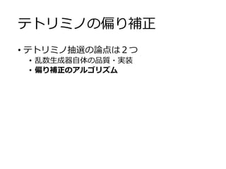 テトリミノの偏り補正
• テトリミノ抽選の論点は２つ
• 乱数生成器自体の品質・実装
• 偏り補正のアルゴリズム
 