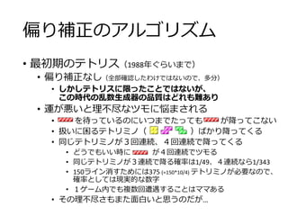 偏り補正のアルゴリズム
• 最初期のテトリス（1988年ぐらいまで）
• 偏り補正なし（全部確認したわけではないので、多分）
• しかしテトリスに限ったことではないが、
この時代の乱数生成器の品質はどれも難あり
• 運が悪いと理不尽なツモに悩まされる
• を待っているのにいつまでたっても が降ってこない
• 扱いに困るテトリミノ（ ）ばかり降ってくる
• 同じテトリミノが３回連続、４回連続で降ってくる
• どうでもいい時に が４回連続でツモる
• 同じテトリミノが３連続で降る確率は1/49、４連続なら1/343
• 150ライン消すためには375 (=150*10/4) テトリミノが必要なので、
確率としては現実的な数字
• １ゲーム内でも複数回遭遇することはママある
• その理不尽さもまた面白いと思うのだが…
 